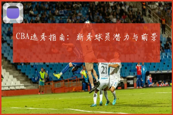 CBA选秀指南：新秀球员潜力与前景