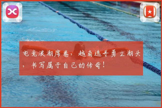 电竞浪潮席卷，越南选手勇立潮头，书写属于自己的传奇！