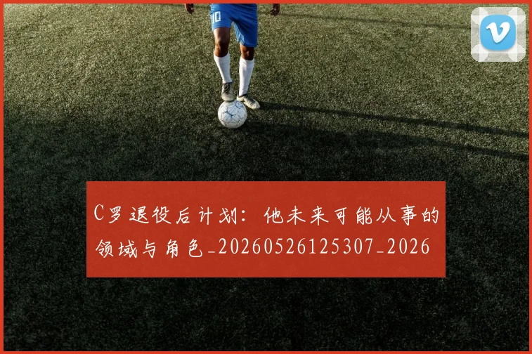 C罗退役后计划：他未来可能从事的领域与角色_20260526125307_20260606165506