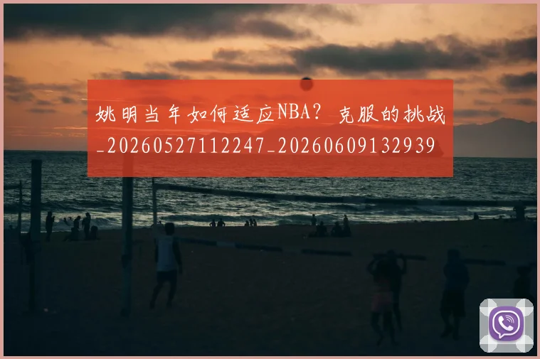 姚明当年如何适应NBA？克服的挑战_20260527112247_20260609132939