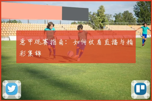 意甲观赛指南：如何收看直播与精彩集锦