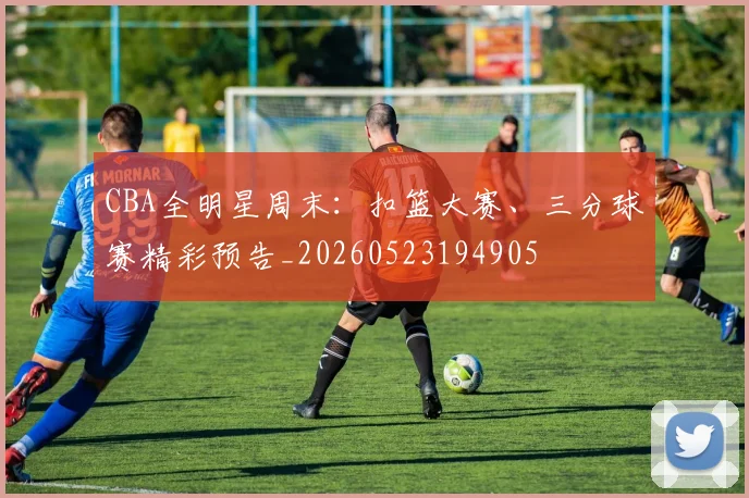 CBA全明星周末：扣篮大赛、三分球赛精彩预告_20260523194905