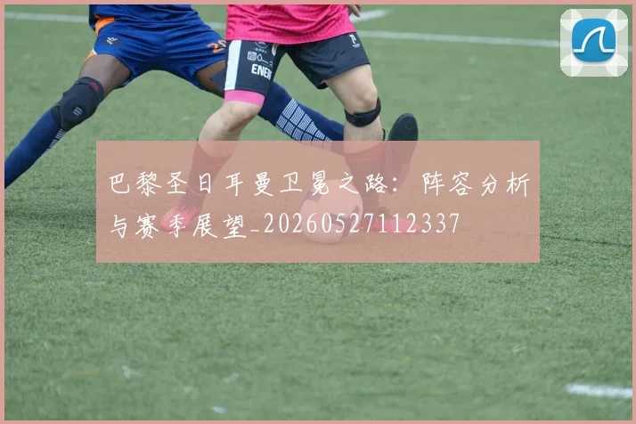 巴黎圣日耳曼卫冕之路：阵容分析与赛季展望_20260527112337